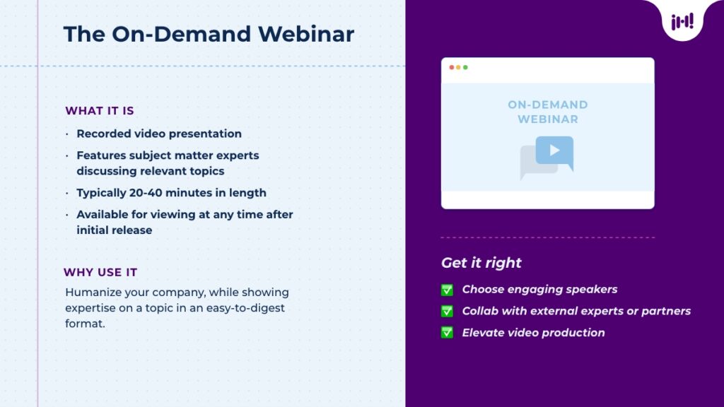 The On-Demand Webinar: What it is: Recorded video presentation, features experts discussing relevant topics, 20-40 minutes in length, available for viewing at any time after initial release. Why use it: Humanize your company, while showing expertise on a topic in an easy-to-digest format. Get it right: choose engaging speakers, collab with external experts or partners, elevate video production.