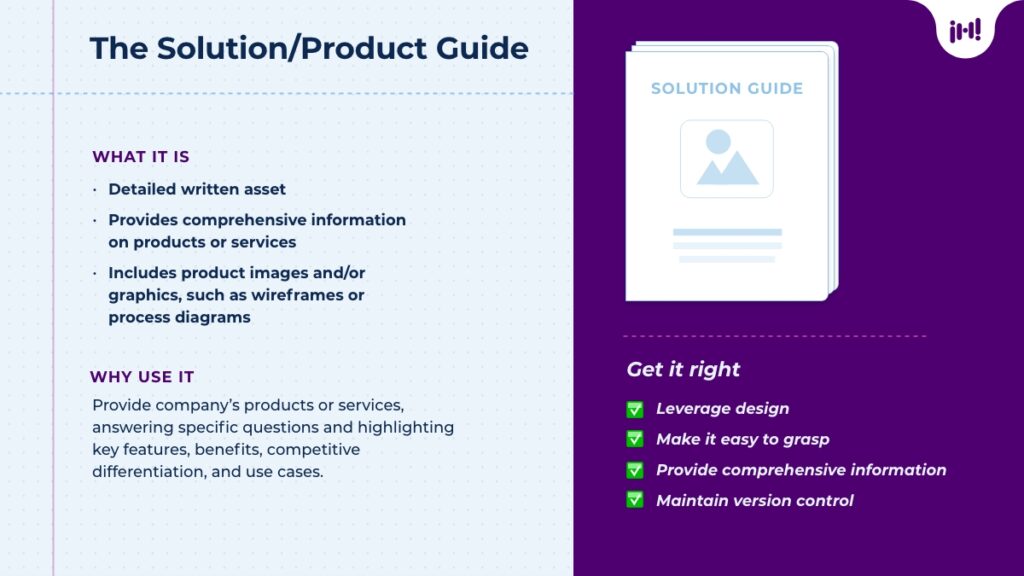 The Solution/Product Guide: What it is: Detailed written asset, provides comprehensive information on products or services, includes product images and/or graphics, such as wireframes or process diagrams. Why use it: Provide company's products or services, answering specific questions and highlighting key features, benefits, competitive differentiation, and use cases. Get it right: leverage design, make it easy to grasp, provide comprehensive information, maintain version control.