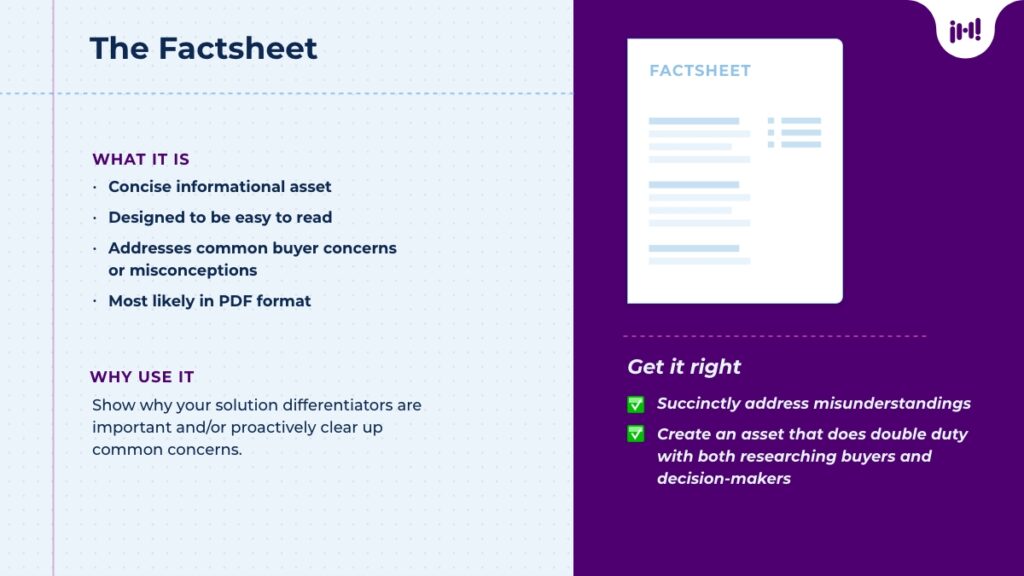 The Factsheet: What it is: Concise informational asset, designed to be easy to read, addresses common buyer concerns or misconceptions, PDF format. Why use it: Show why your solution differentiators are important and/or proactively clear up common concerns. Get it right: Succinctly address misunderstandings, create an asset that does double duty with both researching buyers and decision-makers.