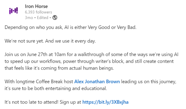 LinkedIn post that reads: Depending on who you ask, AI is either Very Good or Very Bad. We’re not sure yet. And we use it every day. Join us on June 27th at 10am for a walkthrough of some of the ways we’re using AI to speed up our workflows, power through writer’s block, and still create content that feels like it’s coming from actual human beings. With longtime Coffee Break host Alex Jonathan Brown leading us on this journey, it’s sure to be both entertaining and educational. It’s not too late to attend! Sign up at https://info.ironhorse.io/cb-2024-using-ai-like-a-human #AI #contentcreation #contentmarketing #AIcontent #genAI