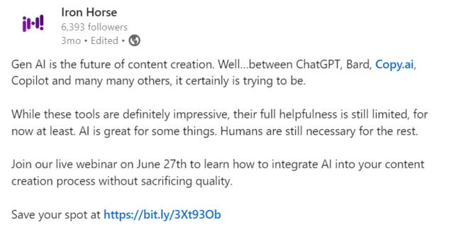 LinkedIn post that reads: Gen AI is the future of content creation. Well…between ChatGPT, Bard, Copy.ai, Copilot and many many others, it certainly is trying to be. While these tools are definitely impressive, their full helpfulness is still limited, for now at least. AI is great for some things. Humans are still necessary for the rest. Join our live webinar on June 27th to learn how to integrate AI into your content creation process without sacrificing quality. Save your spot at https://info.ironhorse.io/cb-2024-using-ai-like-a-human #AI #contentcreation #contentmarketing #AIcontent #genAI