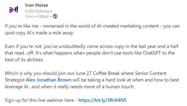 LinkedIn Post that says: If you’re like me - immersed in the world of AI-created marketing content - you can spot copy AI’s made a mile away. Even if you’re not, you’ve undoubtedly come across copy in the last year and a half that read…off. It’s what happens when people don’t use tools like ChatGPT to the best of its abilities. Which is why you should join our June 27 Coffee Break where Senior Content Strategist Alex Jonathan Brown will be taking a hard look at when and how to best leverage AI…and when it really needs more of a human touch. Sign up for this live webinar here - https://info.ironhorse.io/cb-2024-using-ai-like-a-human #AI #contentcreation #contentmarketing #AIcontent #genAI