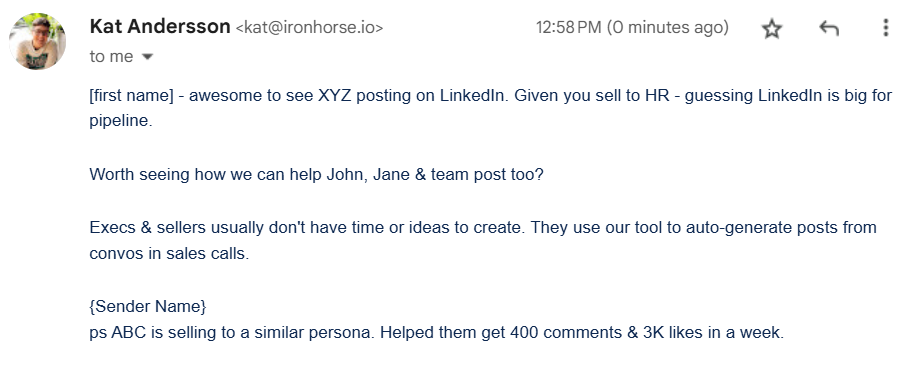 Sales email that reads: [first name] - awesome to see XYZ posting on LinkedIn. Given you sell to HR - guessing LinkedIn is big for pipeline. Worth seeing how we can help John, Jane & team post too? Execs & sellers usually don't have time or ideas to create. They use our tool to auto-generate posts from convos in sales calls. {Sender Name} ps ABC is selling to a similar persona. Helped them get 400 comments & 3K likes in a week.