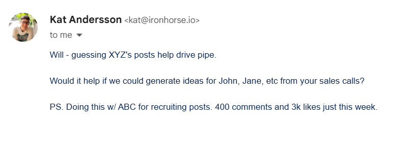 Sales email that reads: Will - guessing XYZ's posts help drive pipe. Would it help if we could generate ideas for John, Jane, etc from your sales calls? PS. Doing this w/ ABC for recruiting posts. 400 comments and 3k likes just this week.