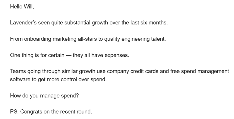 Sales email that reads: Hello Will, Lavender’s seen quite substantial growth over the last six months. From onboarding marketing all-stars to quality engineering talent. One thing is for certain — they all have expenses. Teams going through similar growth use company credit cards and free spend management software to get more control over spend. How do you manage spend? PS. Congrats on the recent round.