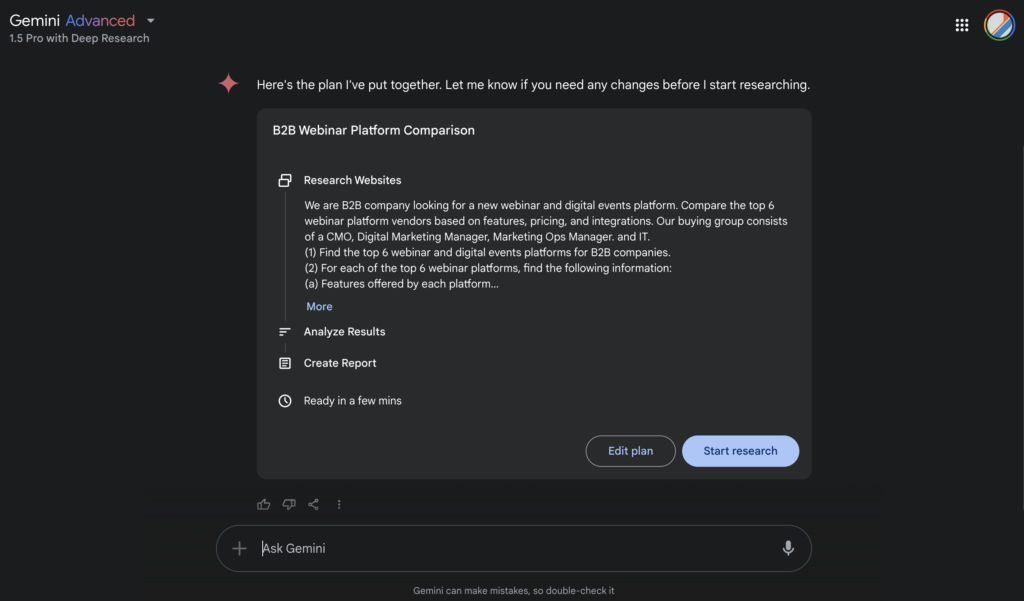 A Gemini Deep Research window with the text, “Here is the plan I’ve put together. Let me know if you need any changes before I start researching.” Under Research, it reads, “We are a B2B company looking for a new webinar and digital events platform. Compare the top 6 webinar platform vendors based on features, pricing and integrations. Our buying group consists of a CMO, Digital Marking Manager, Marketing Ops Manager, and IT. 1) Find the top 6 webinar and digital events platforms for B2B companies. 2) For each of the top 6 webinar platforms, find the following information: a) Features offered by each platform …”Below the Research section, are sections for Analyze Results and Create Report, which are empty.